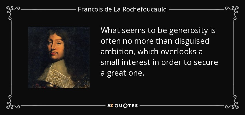 What seems to be generosity is often no more than disguised ambition, which overlooks a small interest in order to secure a great one. - Francois de La Rochefoucauld