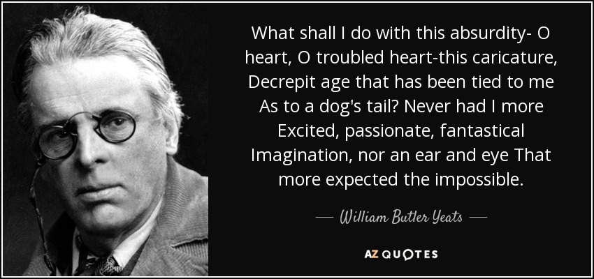 What shall I do with this absurdity- O heart, O troubled heart-this caricature, Decrepit age that has been tied to me As to a dog's tail? Never had I more Excited, passionate, fantastical Imagination, nor an ear and eye That more expected the impossible. - William Butler Yeats