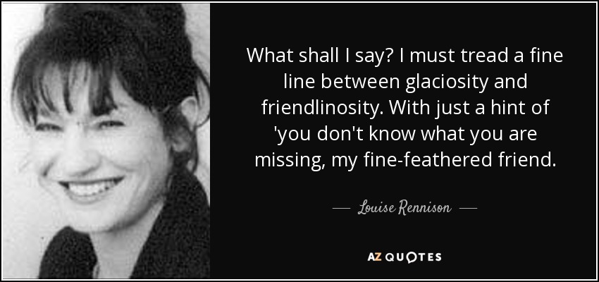 What shall I say? I must tread a fine line between glaciosity and friendlinosity. With just a hint of 'you don't know what you are missing, my fine-feathered friend. - Louise Rennison