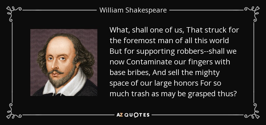 What, shall one of us, That struck for the foremost man of all this world But for supporting robbers--shall we now Contaminate our fingers with base bribes, And sell the mighty space of our large honors For so much trash as may be grasped thus? - William Shakespeare