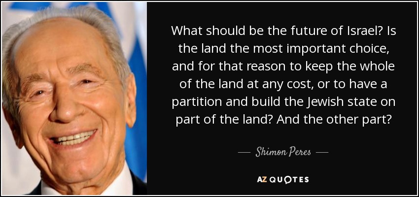 What should be the future of Israel? Is the land the most important choice, and for that reason to keep the whole of the land at any cost, or to have a partition and build the Jewish state on part of the land? And the other part? - Shimon Peres