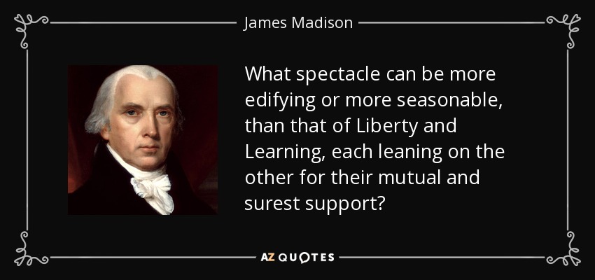 What spectacle can be more edifying or more seasonable, than that of Liberty and Learning, each leaning on the other for their mutual and surest support? - James Madison