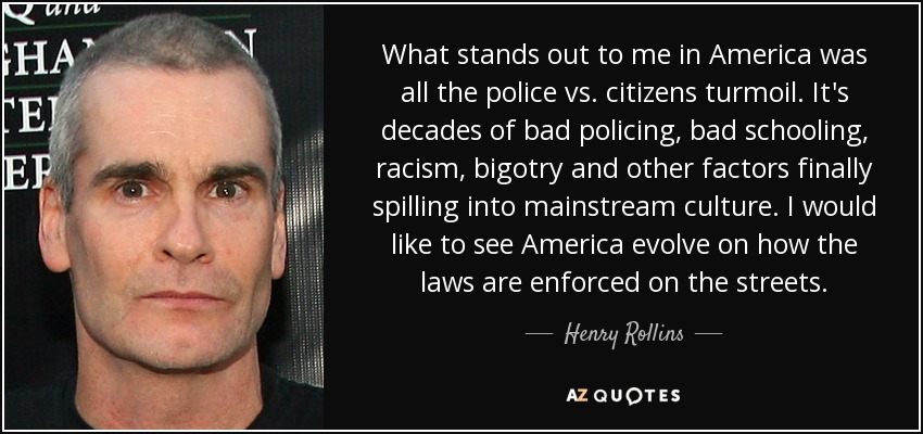What stands out to me in America was all the police vs. citizens turmoil. It's decades of bad policing, bad schooling, racism, bigotry and other factors finally spilling into mainstream culture. I would like to see America evolve on how the laws are enforced on the streets. - Henry Rollins