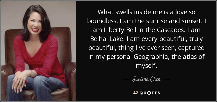 What swells inside me is a love so boundless, I am the sunrise and sunset. I am Liberty Bell in the Cascades. I am Beihai Lake. I am every beautiful, truly beautiful, thing I've ever seen, captured in my personal Geographia, the atlas of myself. - Justina Chen