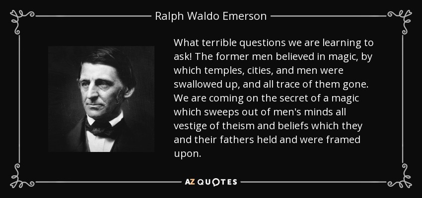 What terrible questions we are learning to ask! The former men believed in magic, by which temples, cities, and men were swallowed up, and all trace of them gone. We are coming on the secret of a magic which sweeps out of men's minds all vestige of theism and beliefs which they and their fathers held and were framed upon. - Ralph Waldo Emerson