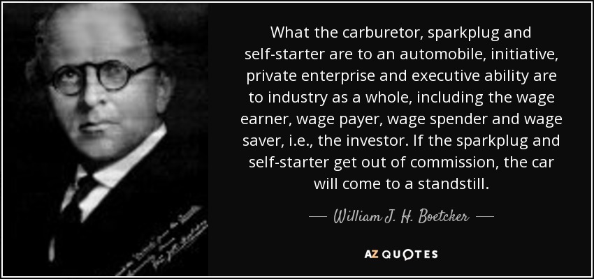 What the carburetor, sparkplug and self-starter are to an automobile, initiative, private enterprise and executive ability are to industry as a whole, including the wage earner, wage payer, wage spender and wage saver, i.e., the investor. If the sparkplug and self-starter get out of commission, the car will come to a standstill. - William J. H. Boetcker