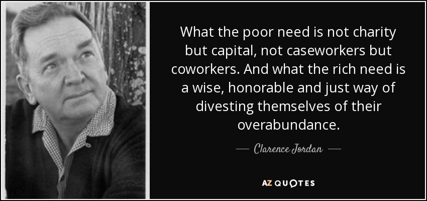What the poor need is not charity but capital, not caseworkers but coworkers. And what the rich need is a wise, honorable and just way of divesting themselves of their overabundance. - Clarence Jordan