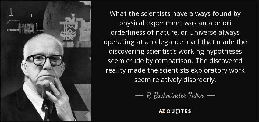 What the scientists have always found by physical experiment was an a priori orderliness of nature, or Universe always operating at an elegance level that made the discovering scientist's working hypotheses seem crude by comparison. The discovered reality made the scientists exploratory work seem relatively disorderly. - R. Buckminster Fuller