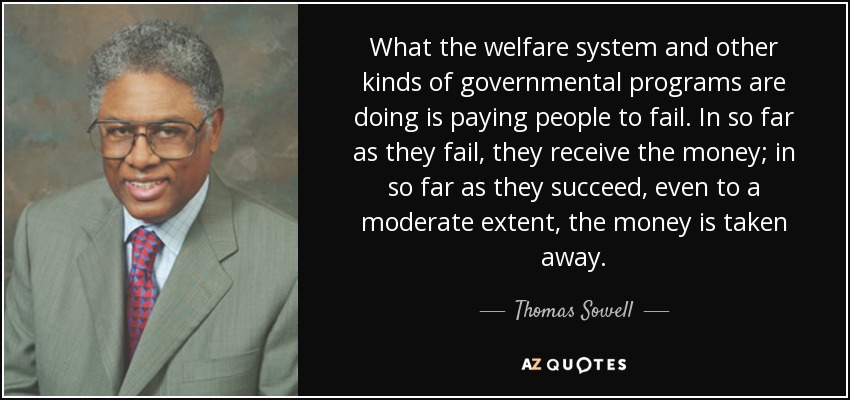 What the welfare system and other kinds of governmental programs are doing is paying people to fail. In so far as they fail, they receive the money; in so far as they succeed, even to a moderate extent, the money is taken away. - Thomas Sowell