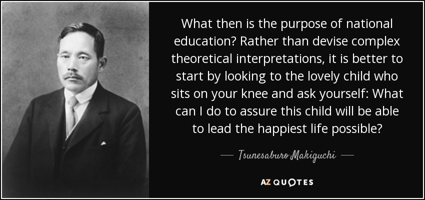 What then is the purpose of national education? Rather than devise complex theoretical interpretations, it is better to start by looking to the lovely child who sits on your knee and ask yourself: What can I do to assure this child will be able to lead the happiest life possible? - Tsunesaburo Makiguchi