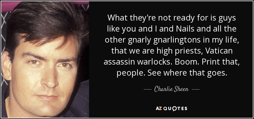 What they're not ready for is guys like you and I and Nails and all the other gnarly gnarlingtons in my life, that we are high priests, Vatican assassin warlocks. Boom. Print that, people. See where that goes. - Charlie Sheen