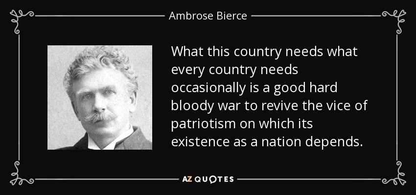 What this country needs what every country needs occasionally is a good hard bloody war to revive the vice of patriotism on which its existence as a nation depends. - Ambrose Bierce