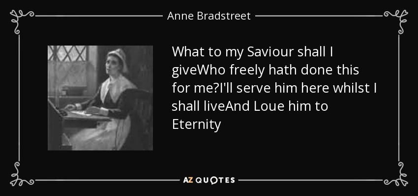 What to my Saviour shall I giveWho freely hath done this for me?I'll serve him here whilst I shall liveAnd Loue him to Eternity - Anne Bradstreet
