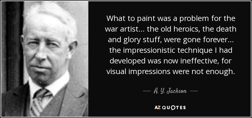 What to paint was a problem for the war artist... the old heroics, the death and glory stuff, were gone forever... the impressionistic technique I had developed was now ineffective, for visual impressions were not enough. - A. Y. Jackson