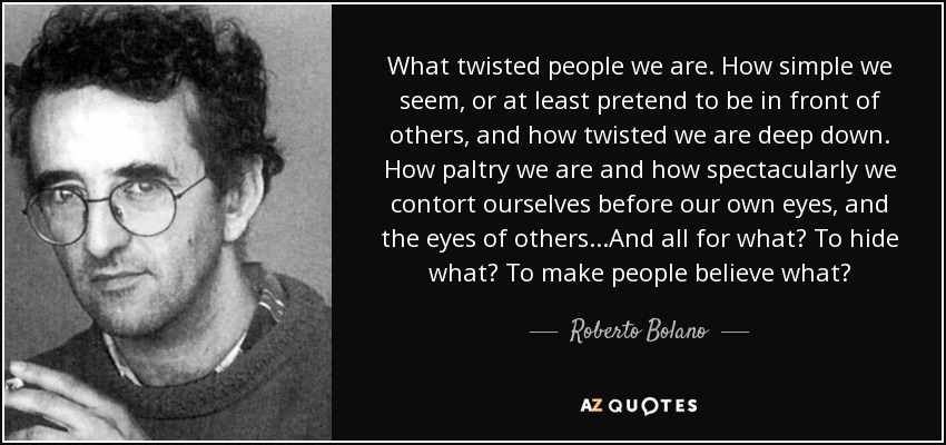 What twisted people we are. How simple we seem, or at least pretend to be in front of others, and how twisted we are deep down. How paltry we are and how spectacularly we contort ourselves before our own eyes, and the eyes of others...And all for what? To hide what? To make people believe what? - Roberto Bolano