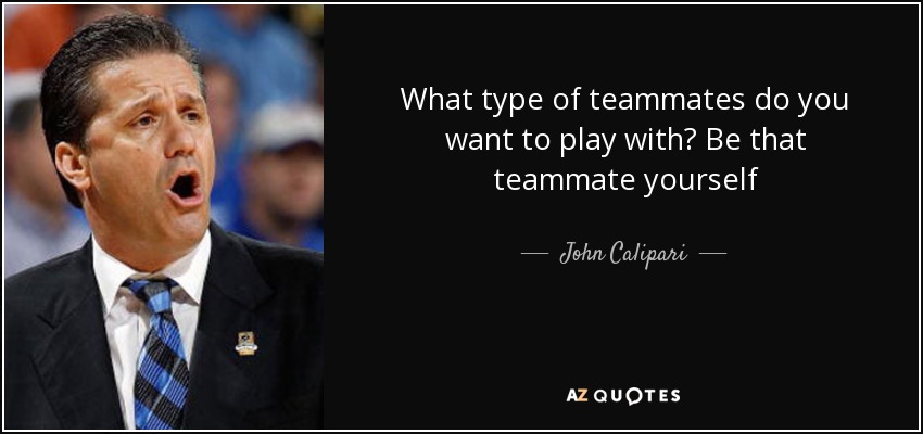 What type of teammates do you want to play with? Be that teammate yourself - John Calipari