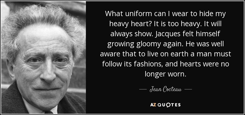 What uniform can I wear to hide my heavy heart? It is too heavy. It will always show. Jacques felt himself growing gloomy again. He was well aware that to live on earth a man must follow its fashions, and hearts were no longer worn. - Jean Cocteau