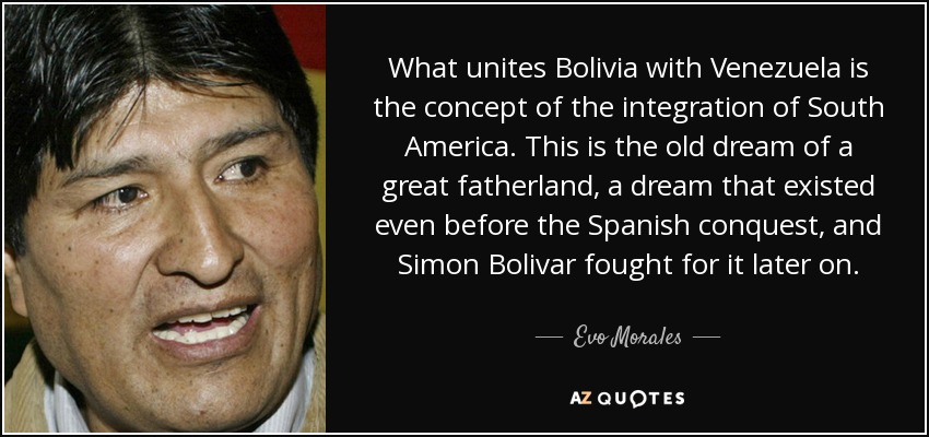 What unites Bolivia with Venezuela is the concept of the integration of South America. This is the old dream of a great fatherland, a dream that existed even before the Spanish conquest, and Simon Bolivar fought for it later on. - Evo Morales