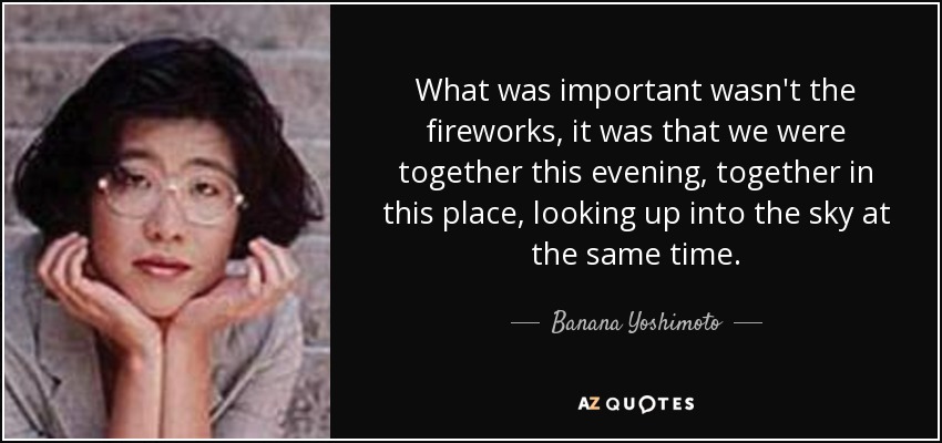 What was important wasn't the fireworks, it was that we were together this evening, together in this place, looking up into the sky at the same time. - Banana Yoshimoto