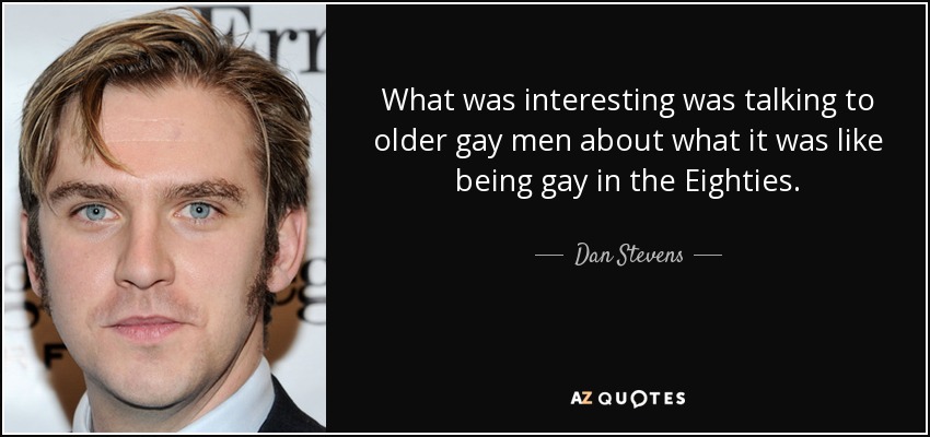 What was interesting was talking to older gay men about what it was like being gay in the Eighties. - Dan Stevens