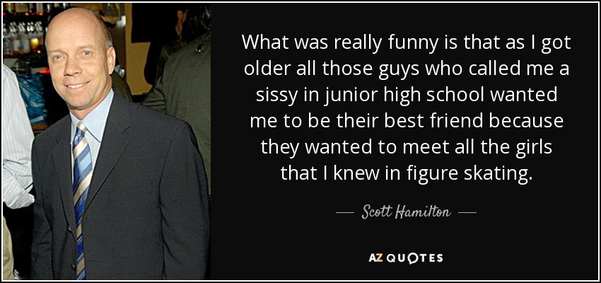What was really funny is that as I got older all those guys who called me a sissy in junior high school wanted me to be their best friend because they wanted to meet all the girls that I knew in figure skating. - Scott Hamilton