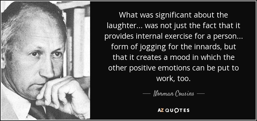What was significant about the laughter . . . was not just the fact that it provides internal exercise for a person . . . form of jogging for the innards, but that it creates a mood in which the other positive emotions can be put to work, too. - Norman Cousins
