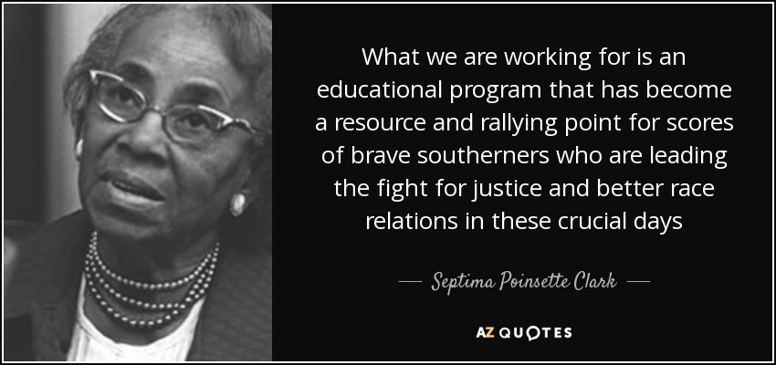 What we are working for is an educational program that has become a resource and rallying point for scores of brave southerners who are leading the fight for justice and better race relations in these crucial days - Septima Poinsette Clark