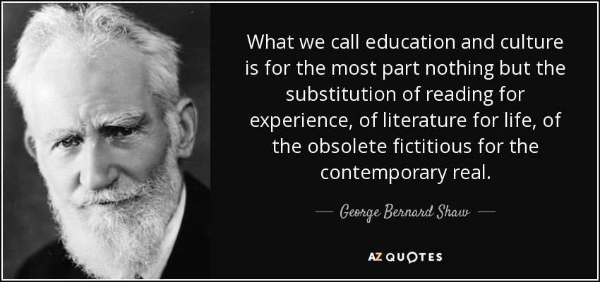 What we call education and culture is for the most part nothing but the substitution of reading for experience, of literature for life, of the obsolete fictitious for the contemporary real. - George Bernard Shaw