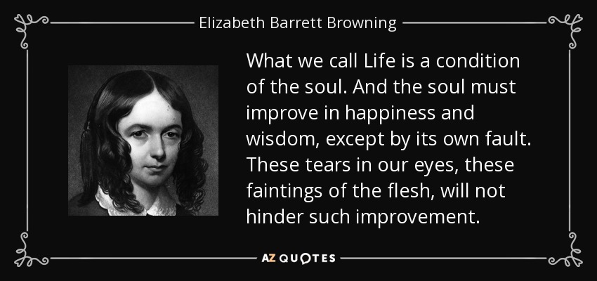 What we call Life is a condition of the soul. And the soul must improve in happiness and wisdom, except by its own fault. These tears in our eyes, these faintings of the flesh, will not hinder such improvement. - Elizabeth Barrett Browning