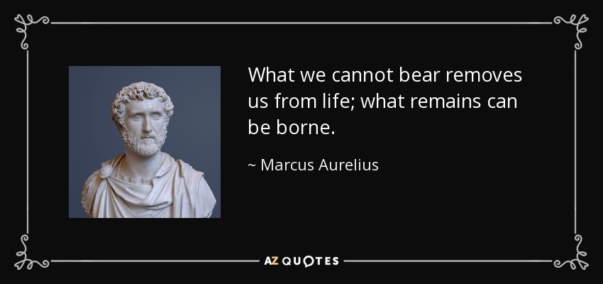 What we cannot bear removes us from life; what remains can be borne. - Marcus Aurelius