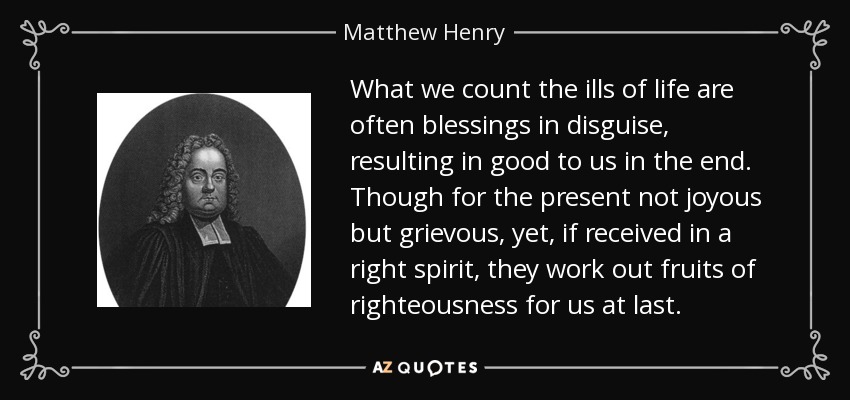 What we count the ills of life are often blessings in disguise, resulting in good to us in the end. Though for the present not joyous but grievous, yet, if received in a right spirit, they work out fruits of righteousness for us at last. - Matthew Henry