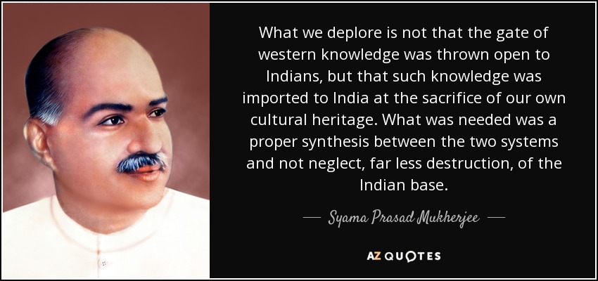 What we deplore is not that the gate of western knowledge was thrown open to Indians, but that such knowledge was imported to India at the sacrifice of our own cultural heritage. What was needed was a proper synthesis between the two systems and not neglect, far less destruction, of the Indian base. - Syama Prasad Mukherjee