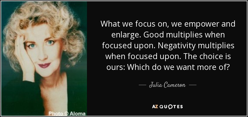 What we focus on, we empower and enlarge. Good multiplies when focused upon. Negativity multiplies when focused upon. The choice is ours: Which do we want more of? - Julia Cameron