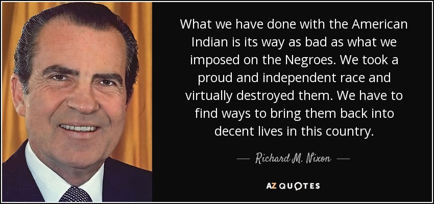 What we have done with the American Indian is its way as bad as what we imposed on the Negroes. We took a proud and independent race and virtually destroyed them. We have to find ways to bring them back into decent lives in this country. - Richard M. Nixon