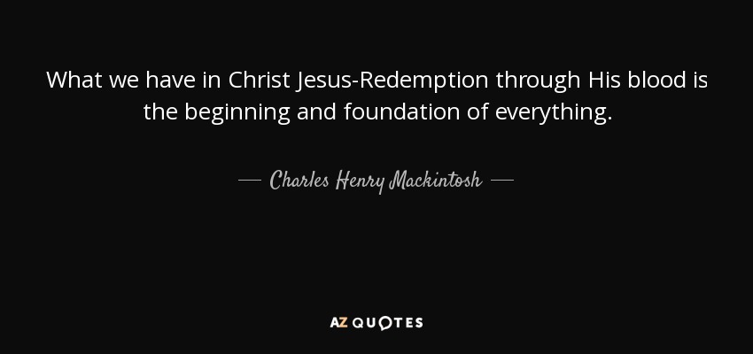 What we have in Christ Jesus-Redemption through His blood is the beginning and foundation of everything. - Charles Henry Mackintosh