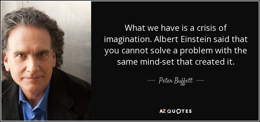 What we have is a crisis of imagination. Albert Einstein said that you cannot solve a problem with the same mind-set that created it. - Peter Buffett