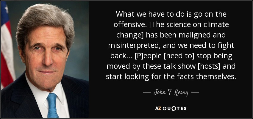 What we have to do is go on the offensive. [The science on climate change] has been maligned and misinterpreted, and we need to fight back... [P]eople [need to] stop being moved by these talk show [hosts] and start looking for the facts themselves. - John F. Kerry