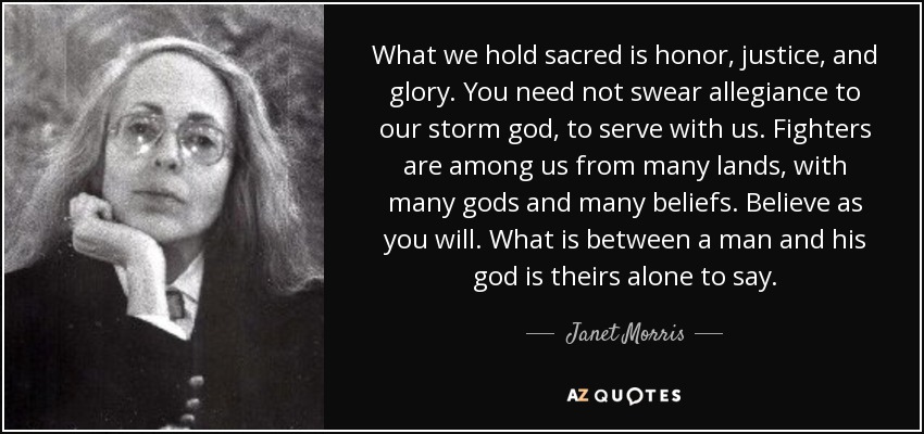 What we hold sacred is honor, justice, and glory. You need not swear allegiance to our storm god, to serve with us. Fighters are among us from many lands, with many gods and many beliefs. Believe as you will. What is between a man and his god is theirs alone to say. - Janet Morris