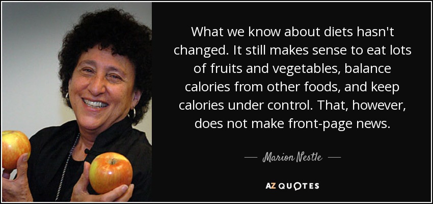 What we know about diets hasn't changed. It still makes sense to eat lots of fruits and vegetables, balance calories from other foods, and keep calories under control. That, however, does not make front-page news. - Marion Nestle