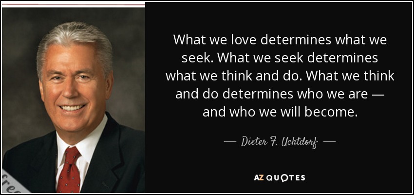What we love determines what we seek. What we seek determines what we think and do. What we think and do determines who we are — and who we will become. - Dieter F. Uchtdorf