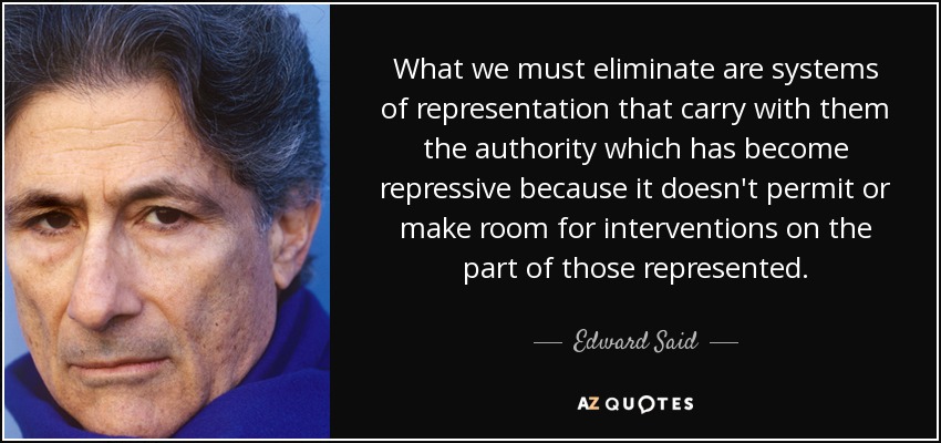 What we must eliminate are systems of representation that carry with them the authority which has become repressive because it doesn't permit or make room for interventions on the part of those represented. - Edward Said