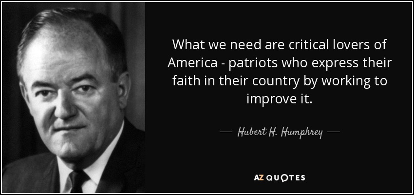 What we need are critical lovers of America - patriots who express their faith in their country by working to improve it. - Hubert H. Humphrey