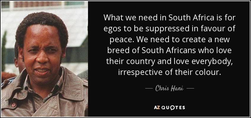 What we need in South Africa is for egos to be suppressed in favour of peace. We need to create a new breed of South Africans who love their country and love everybody, irrespective of their colour. - Chris Hani
