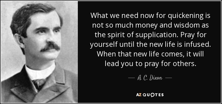 What we need now for quickening is not so much money and wisdom as the spirit of supplication. Pray for yourself until the new life is infused. When that new life comes, it will lead you to pray for others. - A. C. Dixon