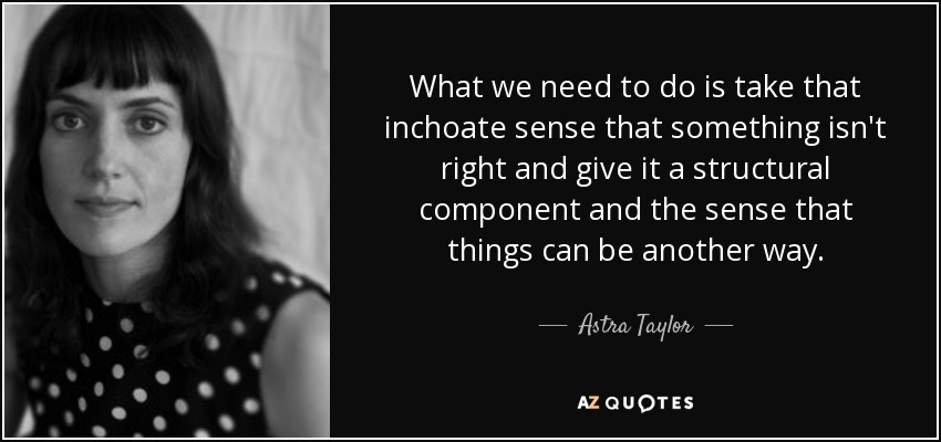 What we need to do is take that inchoate sense that something isn't right and give it a structural component and the sense that things can be another way. - Astra Taylor