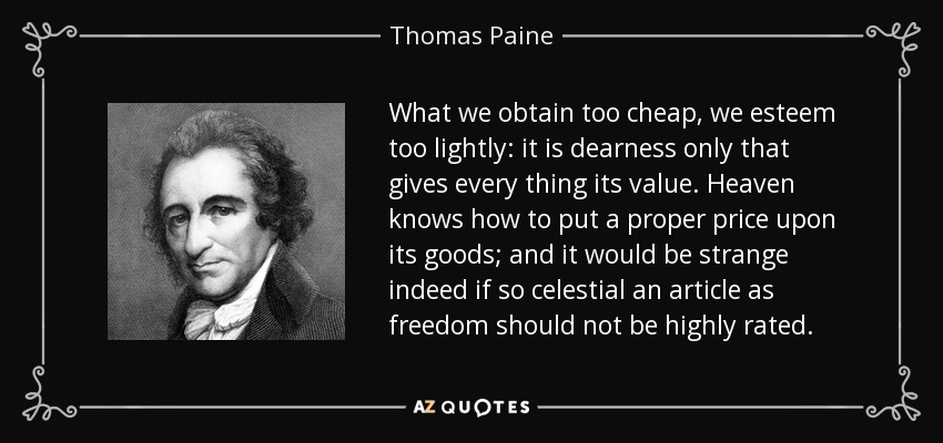 What we obtain too cheap, we esteem too lightly: it is dearness only that gives every thing its value. Heaven knows how to put a proper price upon its goods; and it would be strange indeed if so celestial an article as freedom should not be highly rated. - Thomas Paine