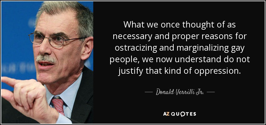 What we once thought of as necessary and proper reasons for ostracizing and marginalizing gay people, we now understand do not justify that kind of oppression. - Donald Verrilli Jr.