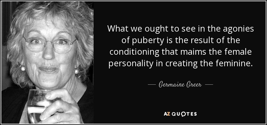 What we ought to see in the agonies of puberty is the result of the conditioning that maims the female personality in creating the feminine. - Germaine Greer