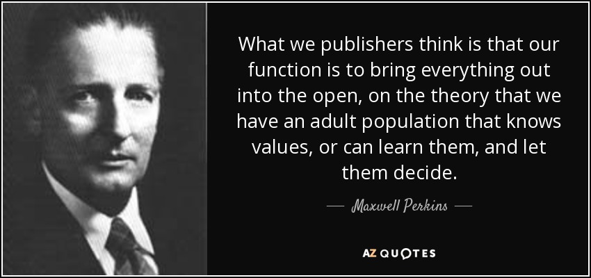 What we publishers think is that our function is to bring everything out into the open, on the theory that we have an adult population that knows values, or can learn them, and let them decide. - Maxwell Perkins