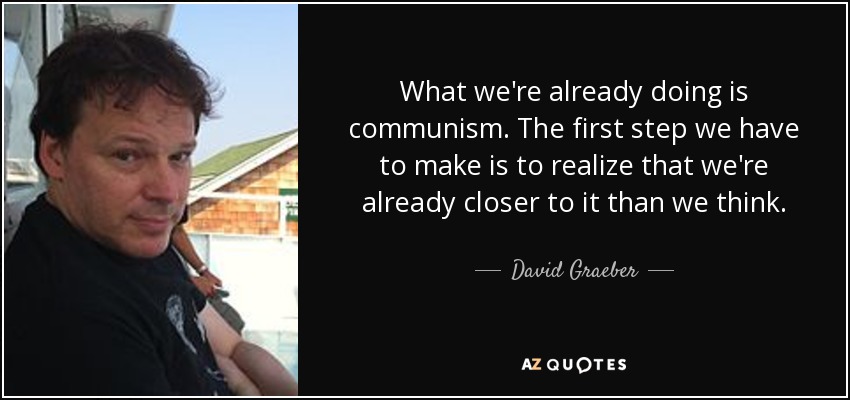 What we're already doing is communism. The first step we have to make is to realize that we're already closer to it than we think. - David Graeber